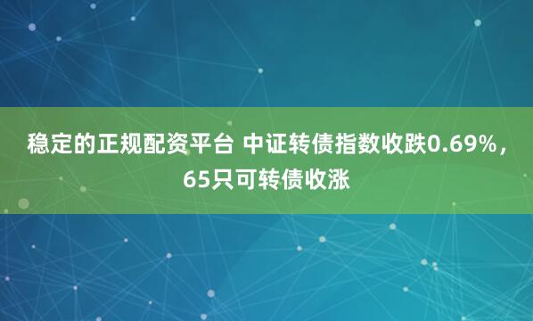 稳定的正规配资平台 中证转债指数收跌0.69%，65只可转债收涨