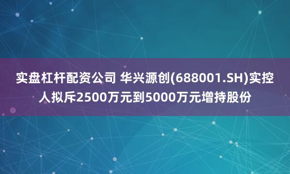 实盘杠杆配资公司 华兴源创(688001.SH)实控人拟斥2500万元到5000万元增持股份