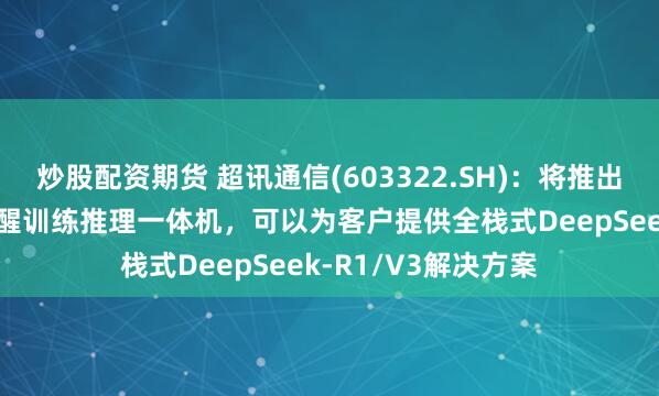 炒股配资期货 超讯通信(603322.SH)：将推出采用沐曦GPU的元醒训练推理一体机，可以为客户提供全栈式DeepSeek-R1/V3解决方案