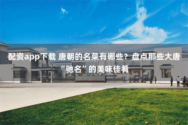 配资app下载 唐朝的名菜有哪些？盘点那些大唐“驰名”的美味佳肴