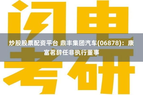 炒股股票配资平台 鼎丰集团汽车(06878)：康富茗辞任非执行董事