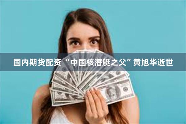 国内期货配资 “中国核潜艇之父”黄旭华逝世