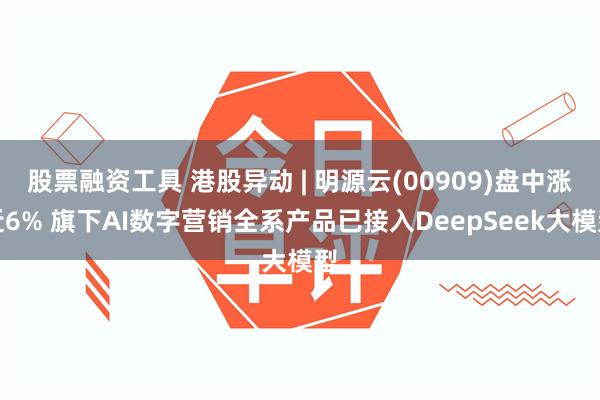 股票融资工具 港股异动 | 明源云(00909)盘中涨近6% 旗下AI数字营销全系产品已接入DeepSeek大模型