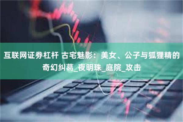 互联网证劵杠杆 古宅魅影：美女、公子与狐狸精的奇幻纠葛_夜明珠_庭院_攻击