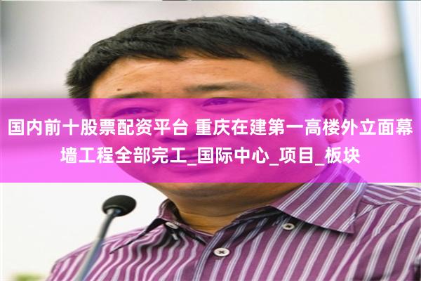 国内前十股票配资平台 重庆在建第一高楼外立面幕墙工程全部完工_国际中心_项目_板块