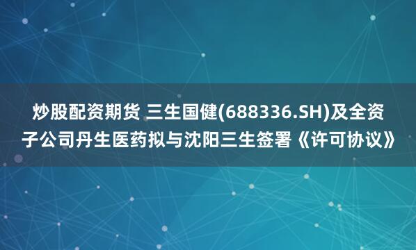 炒股配资期货 三生国健(688336.SH)及全资子公司丹生医药拟与沈阳三生签署《许可协议》