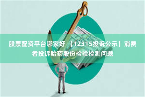股票配资平台哪家好 【12315投诉公示】消费者投诉哈药股份检验检测问题