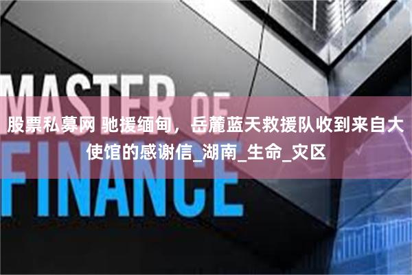 股票私募网 驰援缅甸，岳麓蓝天救援队收到来自大使馆的感谢信_湖南_生命_灾区