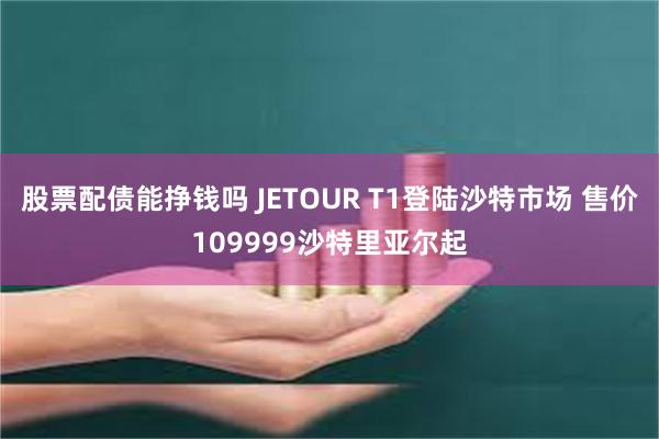 股票配债能挣钱吗 JETOUR T1登陆沙特市场 售价109999沙特里亚尔起