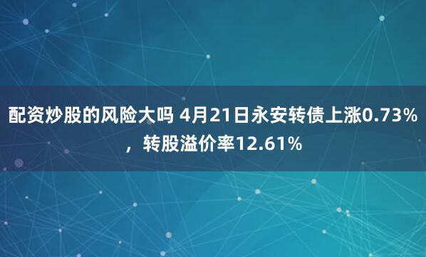 配资炒股的风险大吗 4月21日永安转债上涨0.73%，转股溢价率12.61%