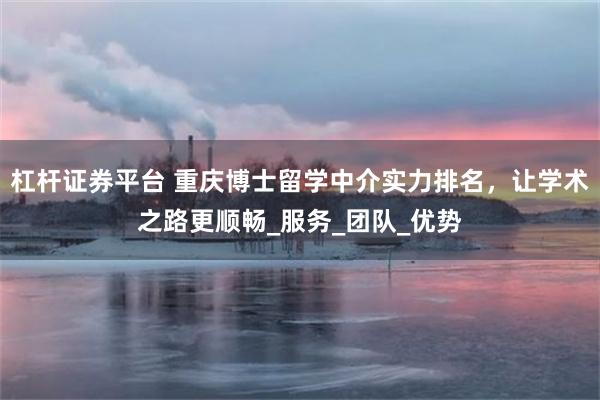 杠杆证券平台 重庆博士留学中介实力排名，让学术之路更顺畅_服务_团队_优势