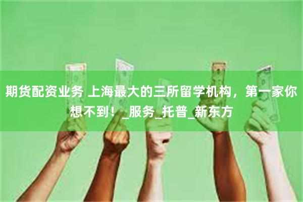 期货配资业务 上海最大的三所留学机构，第一家你想不到！_服务_托普_新东方