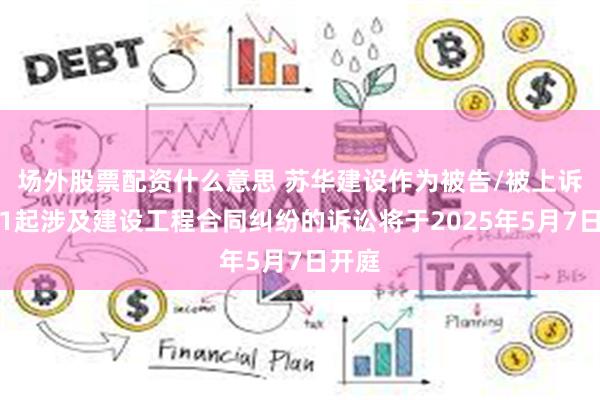 场外股票配资什么意思 苏华建设作为被告/被上诉人的1起涉及建设工程合同纠纷的诉讼将于2025年5月7日开庭