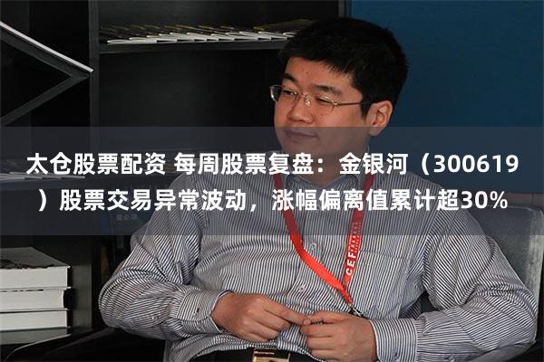 太仓股票配资 每周股票复盘：金银河（300619）股票交易异常波动，涨幅偏离值累计超30%