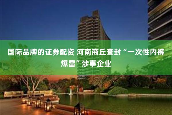 国际品牌的证券配资 河南商丘查封“一次性内裤爆雷”涉事企业