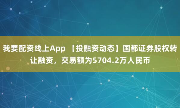 我要配资线上App 【投融资动态】国都证券股权转让融资，交易额为5704.2万人民币