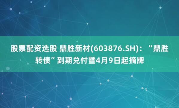 股票配资选股 鼎胜新材(603876.SH)：“鼎胜转债”到期兑付暨4月9日起摘牌