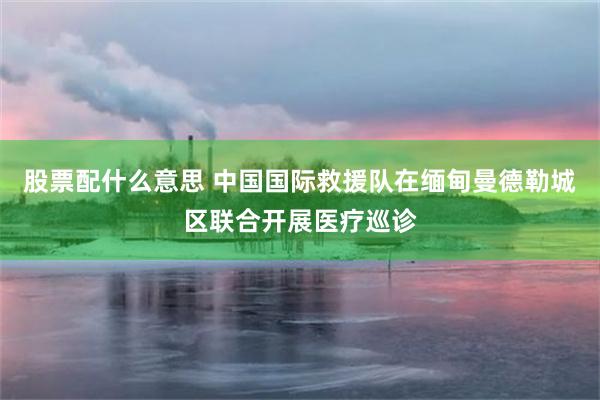 股票配什么意思 中国国际救援队在缅甸曼德勒城区联合开展医疗巡诊