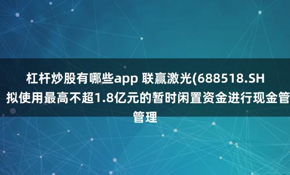 杠杆炒股有哪些app 联赢激光(688518.SH)：拟使用最高不超1.8亿元的暂时闲置资金进行现金管理