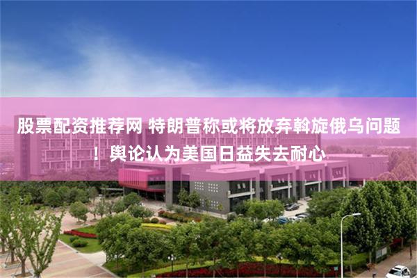 股票配资推荐网 特朗普称或将放弃斡旋俄乌问题！舆论认为美国日益失去耐心
