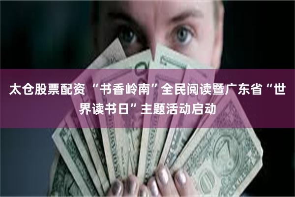 太仓股票配资 “书香岭南”全民阅读暨广东省“世界读书日”主题活动启动