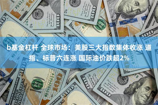 b基金杠杆 全球市场：美股三大指数集体收涨 道指、标普六连涨 国际油价跌超2%