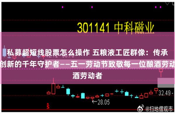 私募超短线股票怎么操作 五粮液工匠群像：传承与创新的千年守护者——五一劳动节致敬每一位酿酒劳动者