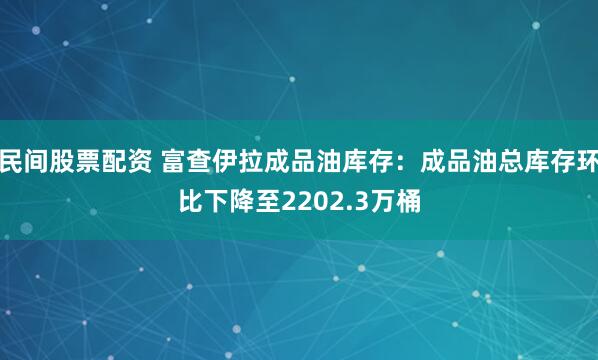 民间股票配资 富查伊拉成品油库存：成品油总库存环比下降至2202.3万桶