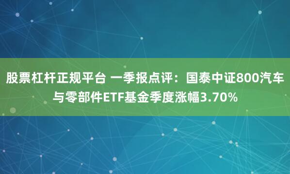 股票杠杆正规平台 一季报点评：国泰中证800汽车与零部件ETF基金季度涨幅3.70%