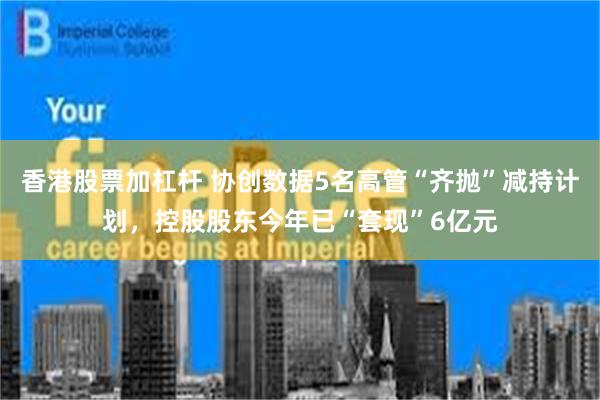 香港股票加杠杆 协创数据5名高管“齐抛”减持计划，控股股东今年已“套现”6亿元