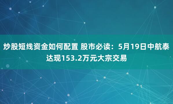 炒股短线资金如何配置 股市必读：5月19日中航泰达现153.2万元大宗交易