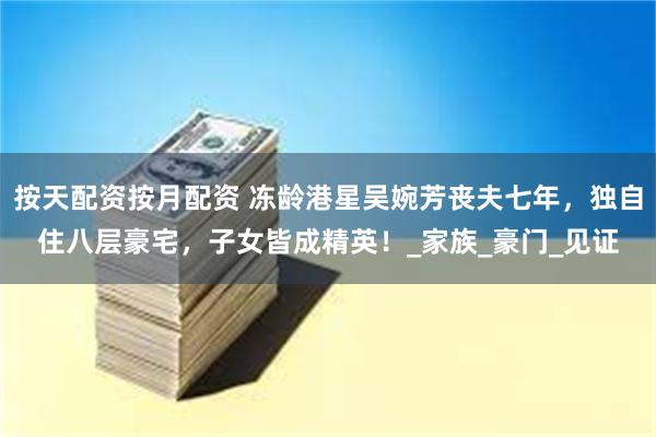 按天配资按月配资 冻龄港星吴婉芳丧夫七年，独自住八层豪宅，子女皆成精英！_家族_豪门_见证