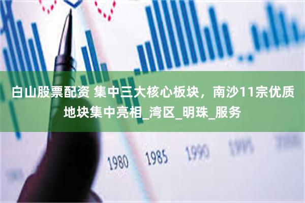 白山股票配资 集中三大核心板块，南沙11宗优质地块集中亮相_湾区_明珠_服务