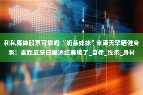 和私募做股票可靠吗 “奶茶妹妹”章泽天罕晒健身照！素颜皮肤白里透红美爆了_自律_线条_身材