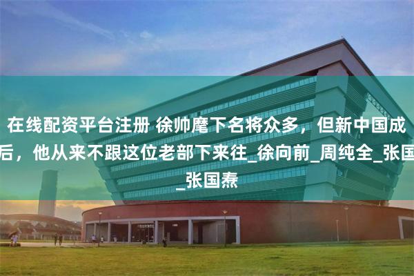 在线配资平台注册 徐帅麾下名将众多，但新中国成立后，他从来不跟这位老部下来往_徐向前_周纯全_张国焘