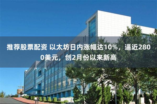 推荐股票配资 以太坊日内涨幅达10%，逼近2800美元，创2月份以来新高