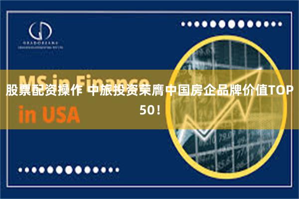 股票配资操作 中旅投资荣膺中国房企品牌价值TOP50！