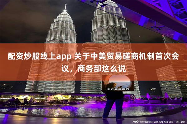 配资炒股线上app 关于中美贸易磋商机制首次会议，商务部这么说