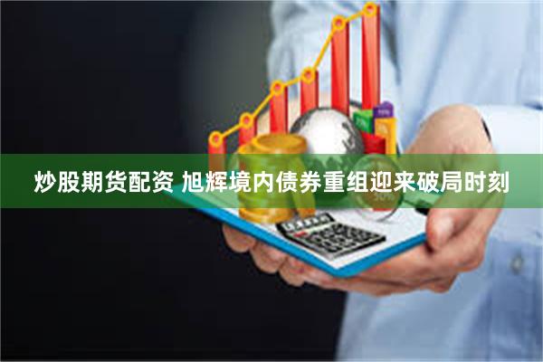 炒股期货配资 旭辉境内债券重组迎来破局时刻
