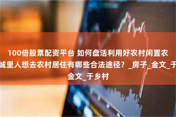 100倍股票配资平台 如何盘活利用好农村闲置农房？城里人想去农村居住有哪些合法途径？_房子_金文_于乡村