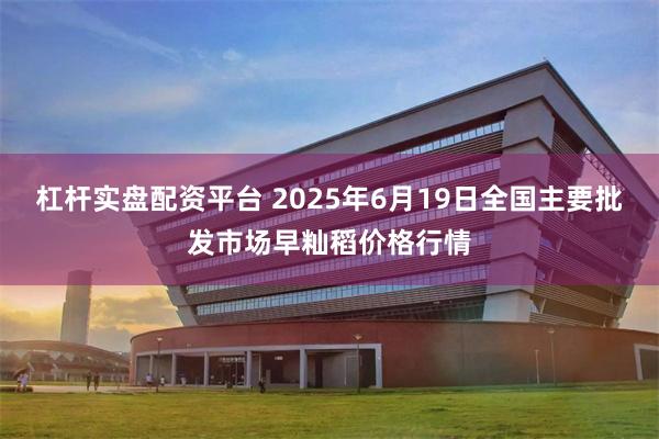 杠杆实盘配资平台 2025年6月19日全国主要批发市场早籼稻价格行情