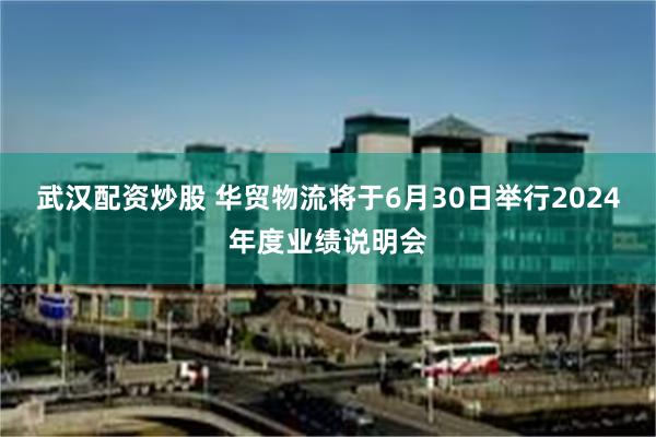 武汉配资炒股 华贸物流将于6月30日举行2024年度业绩说明会