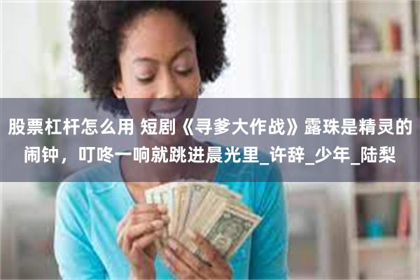 股票杠杆怎么用 短剧《寻爹大作战》露珠是精灵的闹钟，叮咚一响就跳进晨光里_许辞_少年_陆梨