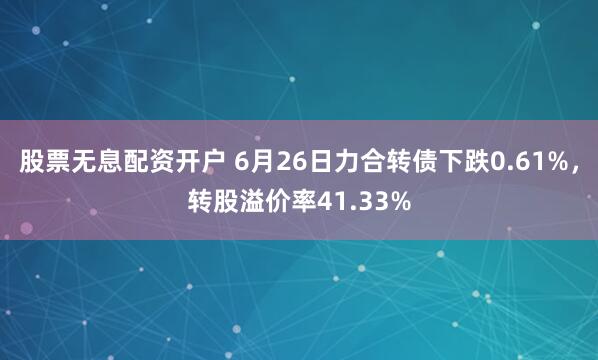 股票无息配资开户 6月26日力合转债下跌0.61%，转股溢价率41.33%