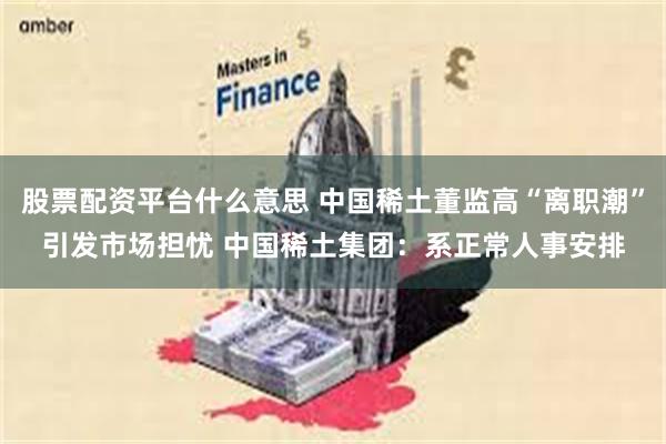 股票配资平台什么意思 中国稀土董监高“离职潮”引发市场担忧 中国稀土集团：系正常人事安排