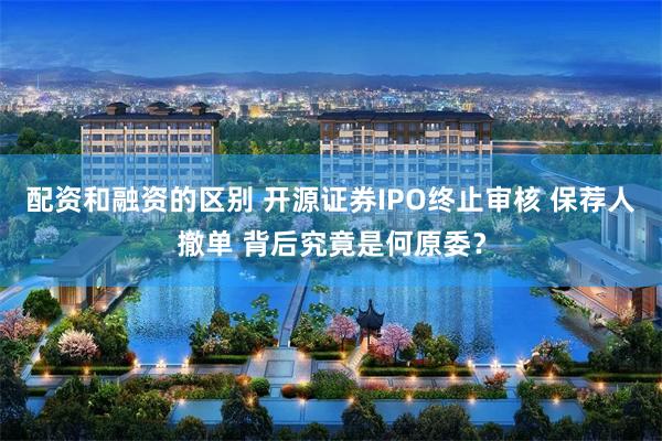 配资和融资的区别 开源证券IPO终止审核 保荐人撤单 背后究竟是何原委？
