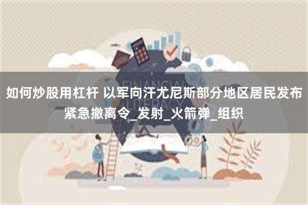 如何炒股用杠杆 以军向汗尤尼斯部分地区居民发布紧急撤离令_发射_火箭弹_组织