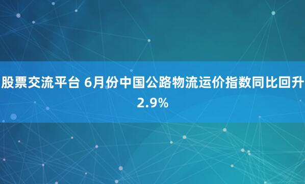 股票交流平台 6月份中国公路物流运价指数同比回升2.9%
