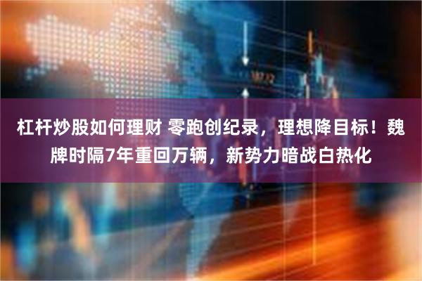 杠杆炒股如何理财 零跑创纪录，理想降目标！魏牌时隔7年重回万辆，新势力暗战白热化