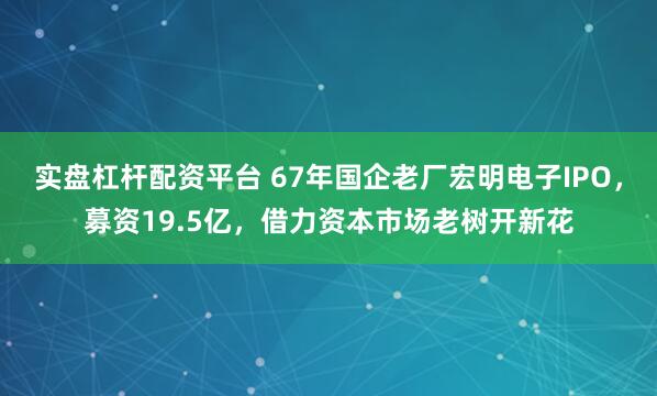 实盘杠杆配资平台 67年国企老厂宏明电子IPO，募资19.5亿，借力资本市场老树开新花